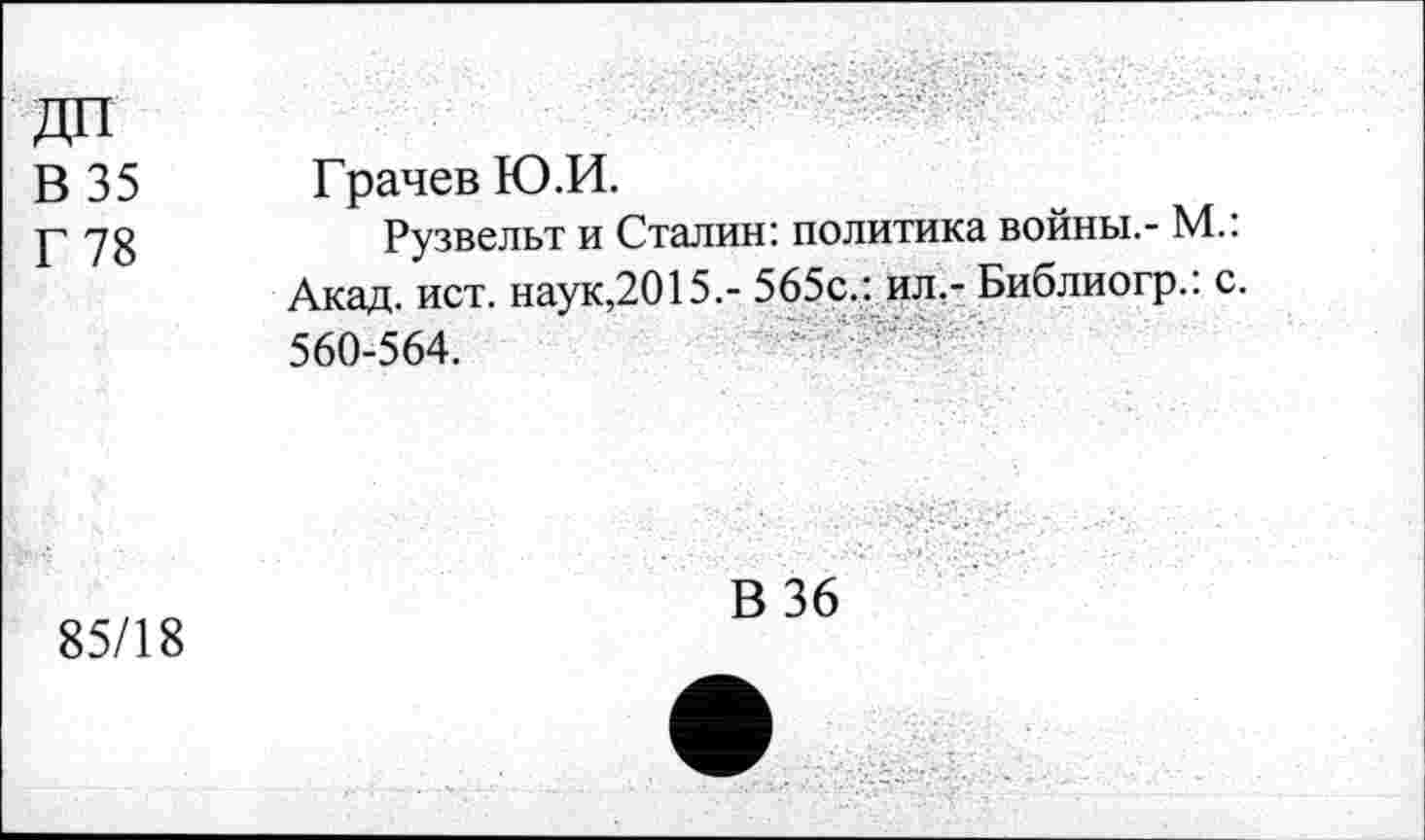 ﻿В 35
Г 78
Грачев Ю.И.
Рузвельт и Сталин: политика войны.- М.: Акад. ист. наук,2015.- 565с.: ил.- Библиогр.: с. 560-564.
85/18
В 36